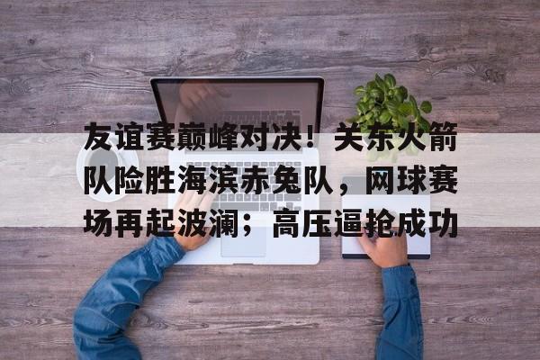 关于友谊赛巅峰对决！关东火箭队险胜海滨赤兔队，网球赛场再起波澜；高压逼抢成功的信息-kaiyun网页版