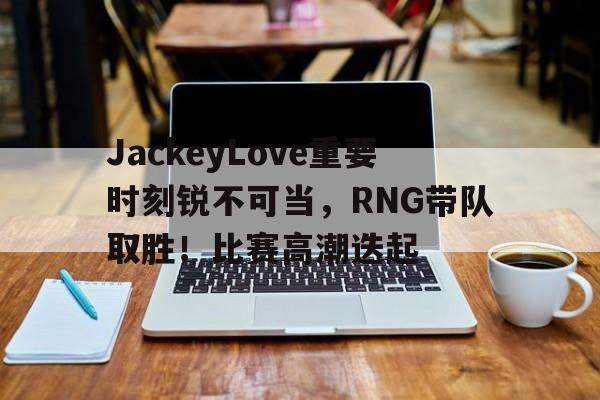 JackeyLove重要时刻锐不可当，RNG带队取胜！比赛高潮迭起的简单介绍-kaiyun网页版