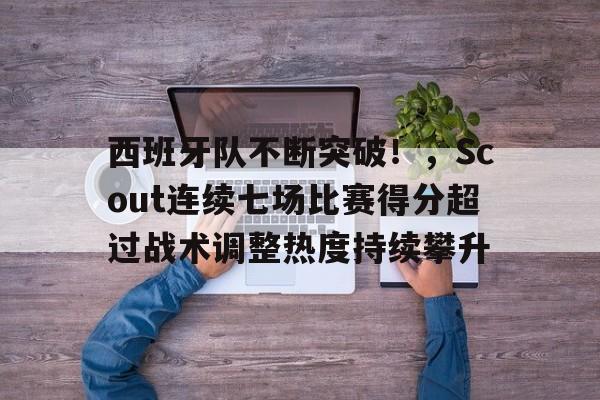 包含西班牙队不断突破！，Scout连续七场比赛得分超过战术调整热度持续攀升的词条-kaiyun网页版
